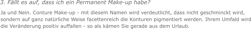 3. Fllt es auf, dass ich ein Permanent Make-up habe? Ja und Nein. Conture Make-up - mit diesem Namen wird verdeutlicht, dass nicht geschminckt wird, sondern auf ganz natrliche Weise facettenreich die Konturen pigmentiert werden. Ihrem Umfald wird die Vernderung positiv auffallen - so als kmen Sie gerade aus dem Urlaub.