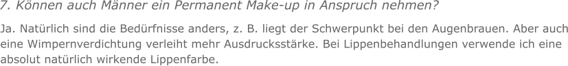 7. Knnen auch Mnner ein Permanent Make-up in Anspruch nehmen? Ja. Natrlich sind die Bedrfnisse anders, z. B. liegt der Schwerpunkt bei den Augenbrauen. Aber auch eine Wimpernverdichtung verleiht mehr Ausdrucksstrke. Bei Lippenbehandlungen verwende ich eine absolut natrlich wirkende Lippenfarbe.